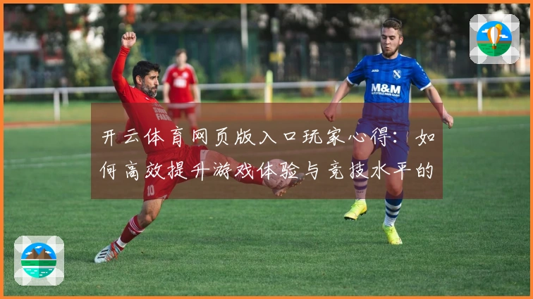 开云体育网页版入口玩家心得：如何高效提升游戏体验与竞技水平的实用技巧