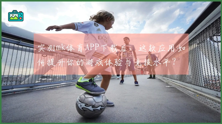 实测mk体育APP下载后，这款应用如何提升你的游戏体验与竞技水平？