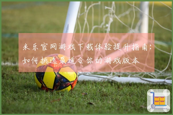 米乐官网游戏下载体验提升指南：如何挑选最适合你的游戏版本