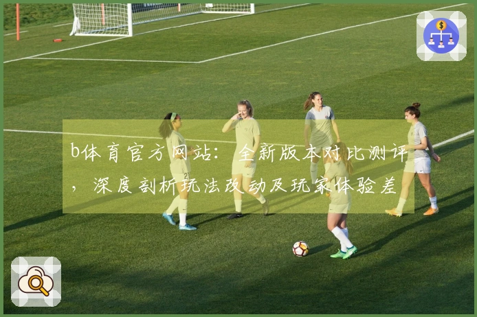 b体育官方网站：全新版本对比测评，深度剖析玩法改动及玩家体验差异