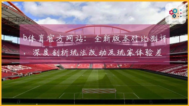 b体育官方网站：全新版本对比测评，深度剖析玩法改动及玩家体验差异