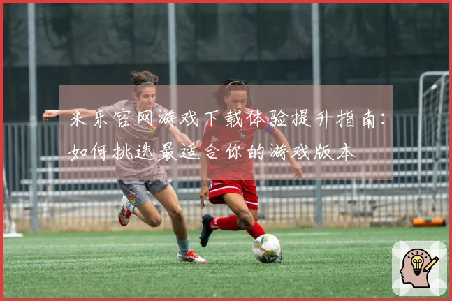 米乐官网游戏下载体验提升指南：如何挑选最适合你的游戏版本